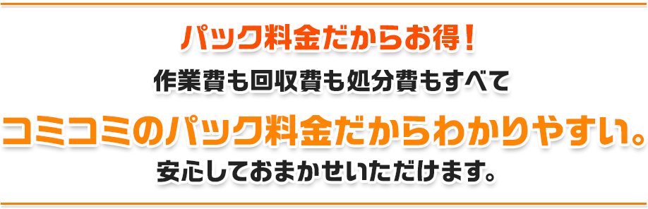 パック料金だからお得！作業費も回収費も処分費もすべてコミコミのパック料金だからわかりやすい。安心しておまかせいただけます。